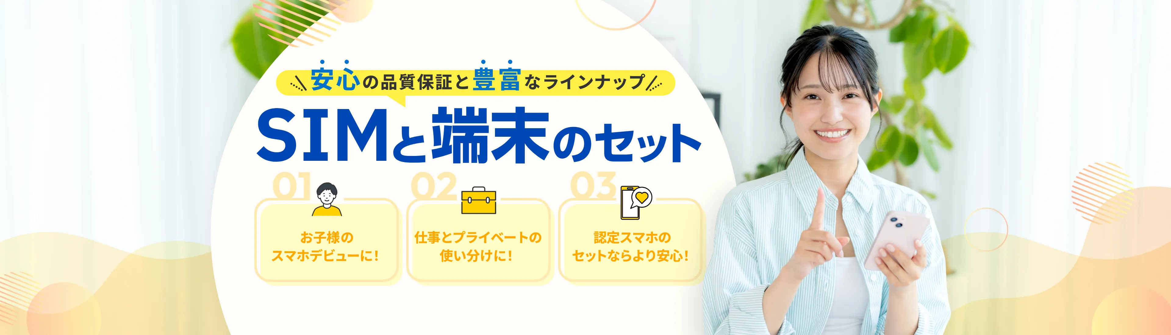 安心の品質保証と豊富なラインナップ SIMと端末のセット 01:お子様のスマホデビューに！ 02:仕事とプライベートの使い分けに！ 03:認定スマホのセットならより安心！
