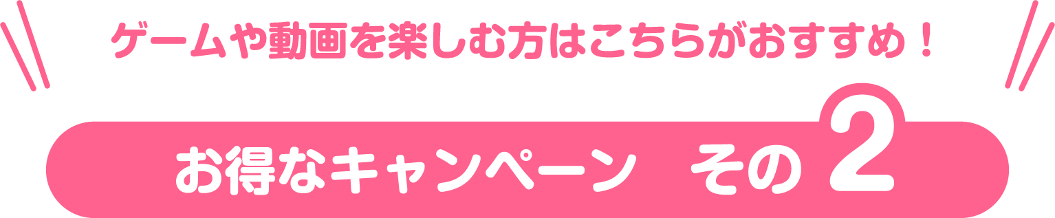 お得なキャンペーン　その2　ゲームや動画を楽しむ方はこちらがおすすめ！