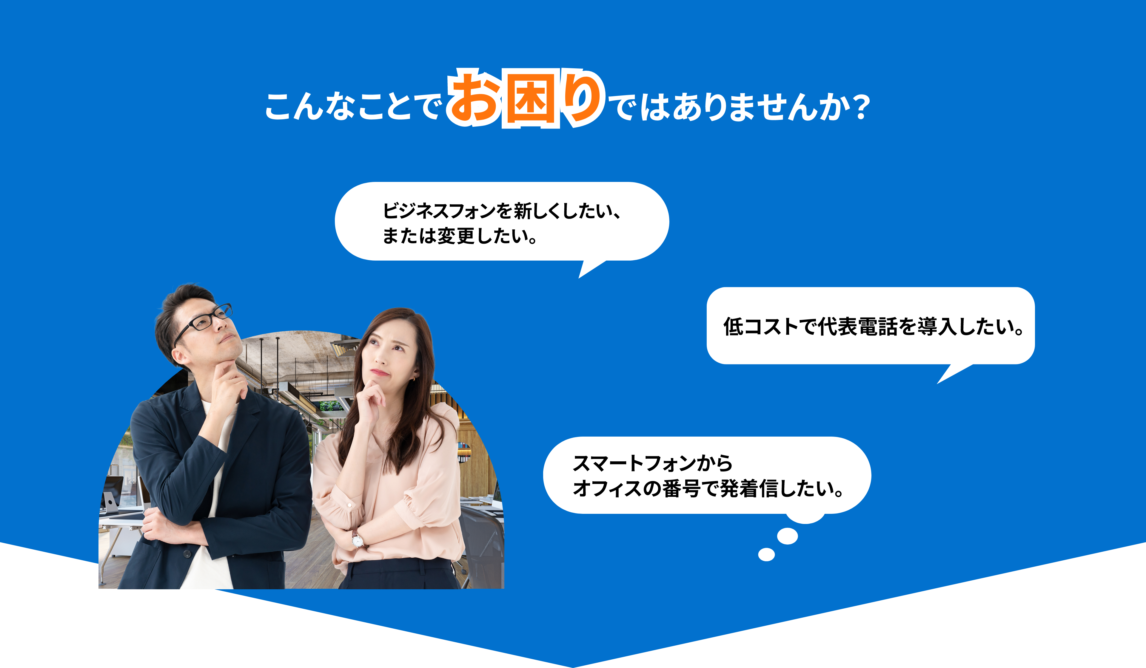 こんなことでお困りではありませんか？ ビジネスフォンをあたらしくしたい、または変更したい。 低コストで代表電話を導入したい。 スマートフォンからオフィスの番号で発着信したい。