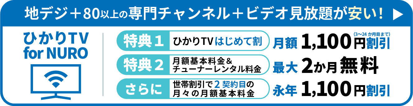 地デジ＋80以上の専門チャンネル+ビデオ見放題が安い! ひかりTV for NURO 特典1 ひかりTVはじめて割 月額1,100円割引 特典2 月額基本料金&チューナーレンタル料金 最大2ヶ月無料 さらに世帯割引で2契約目の月々の月額基本料金永年1,100円割引